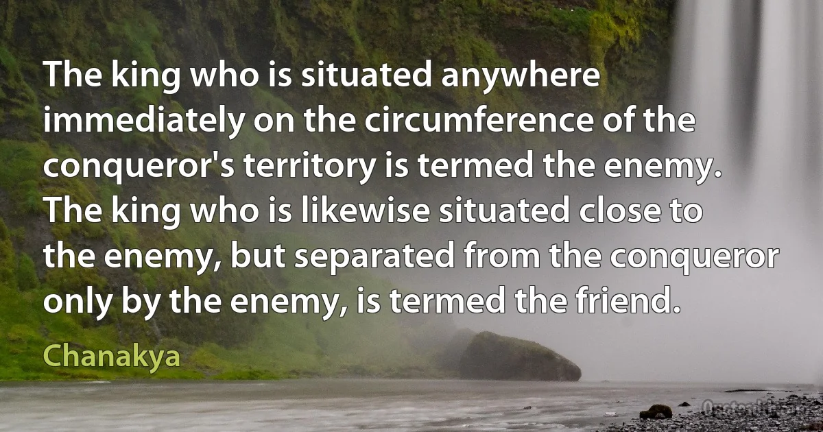 The king who is situated anywhere immediately on the circumference of the conqueror's territory is termed the enemy.
The king who is likewise situated close to the enemy, but separated from the conqueror only by the enemy, is termed the friend. (Chanakya)