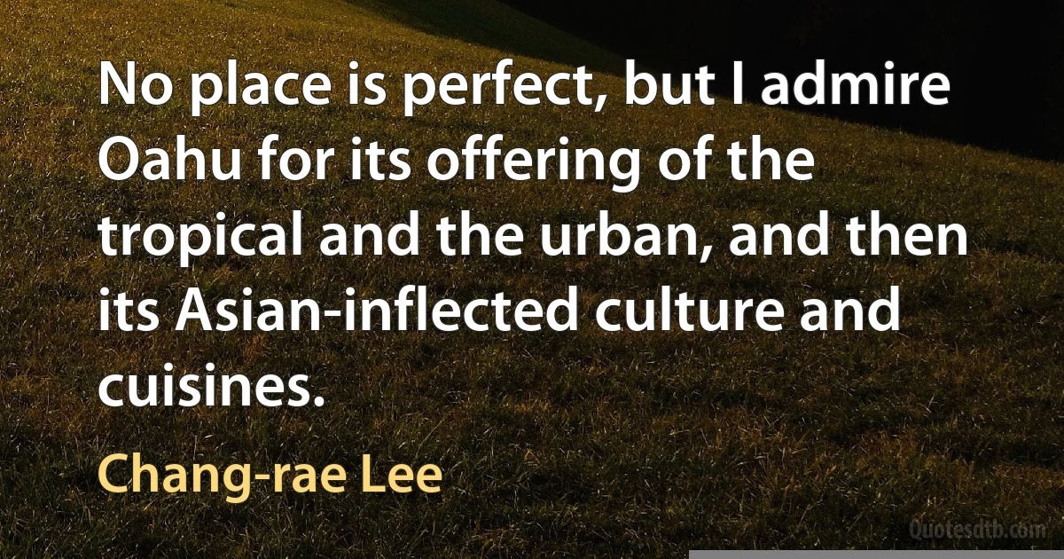 No place is perfect, but I admire Oahu for its offering of the tropical and the urban, and then its Asian-inflected culture and cuisines. (Chang-rae Lee)