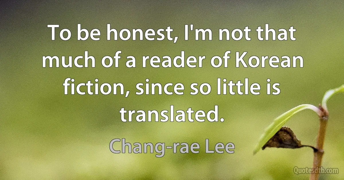 To be honest, I'm not that much of a reader of Korean fiction, since so little is translated. (Chang-rae Lee)