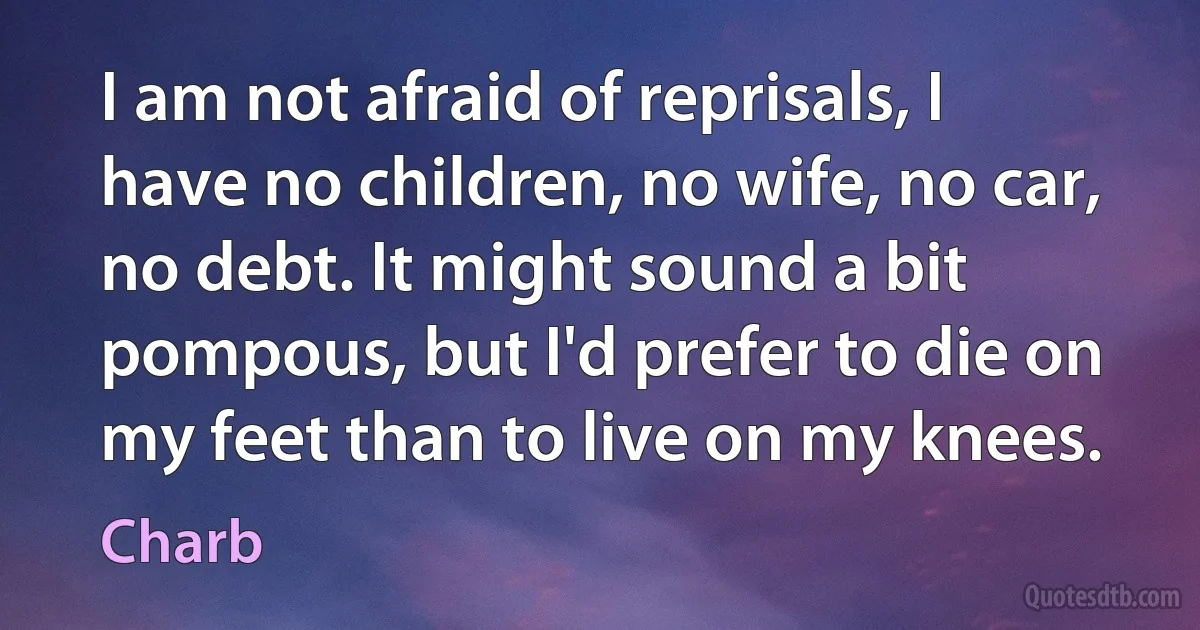 I am not afraid of reprisals, I have no children, no wife, no car, no debt. It might sound a bit pompous, but I'd prefer to die on my feet than to live on my knees. (Charb)