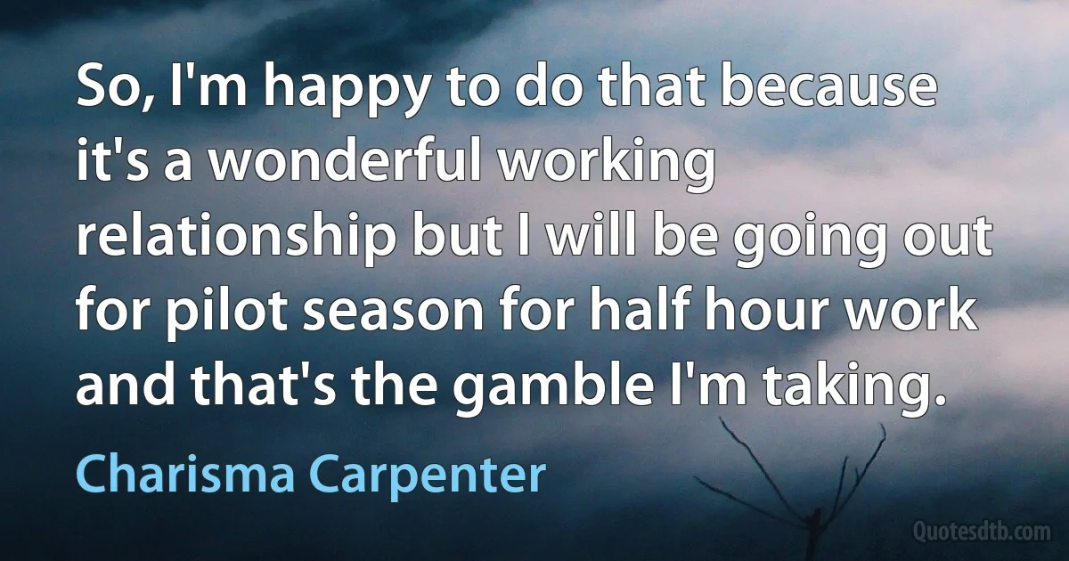 So, I'm happy to do that because it's a wonderful working relationship but I will be going out for pilot season for half hour work and that's the gamble I'm taking. (Charisma Carpenter)