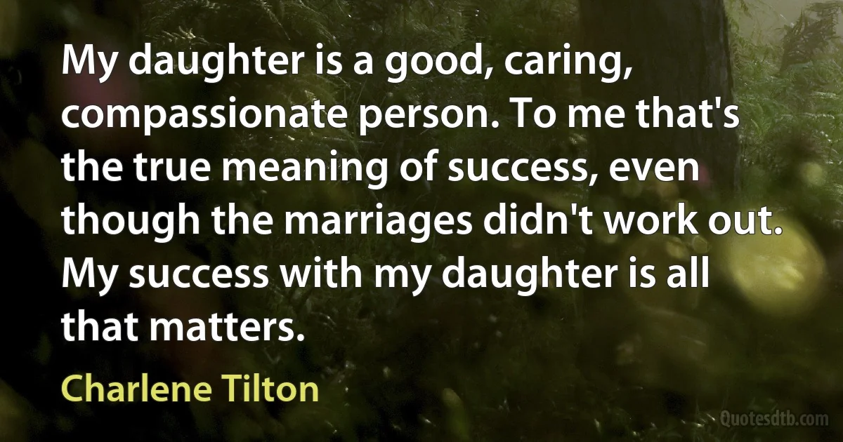 My daughter is a good, caring, compassionate person. To me that's the true meaning of success, even though the marriages didn't work out. My success with my daughter is all that matters. (Charlene Tilton)