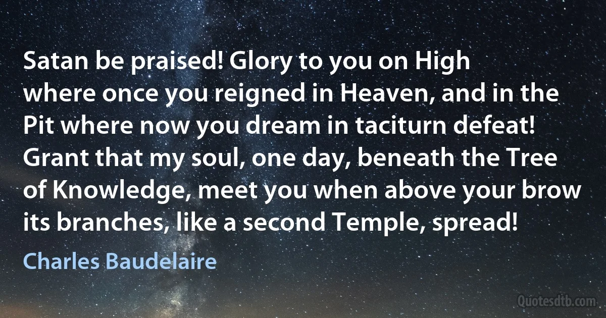 Satan be praised! Glory to you on High
where once you reigned in Heaven, and in the
Pit where now you dream in taciturn defeat!
Grant that my soul, one day, beneath the Tree
of Knowledge, meet you when above your brow
its branches, like a second Temple, spread! (Charles Baudelaire)