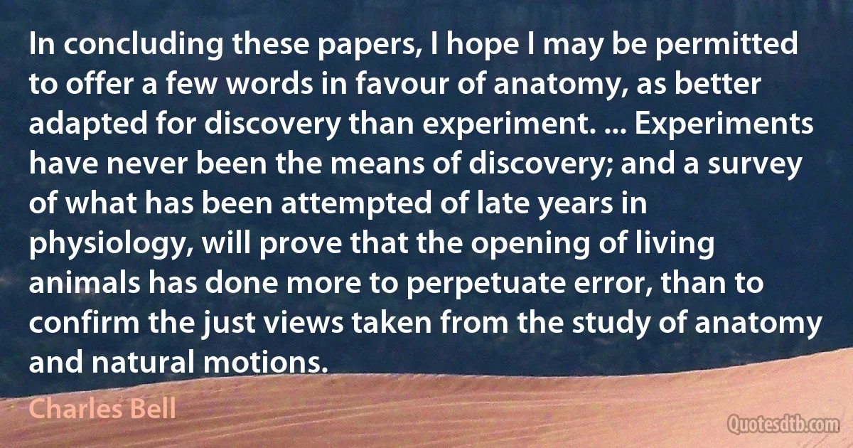 In concluding these papers, I hope I may be permitted to offer a few words in favour of anatomy, as better adapted for discovery than experiment. ... Experiments have never been the means of discovery; and a survey of what has been attempted of late years in physiology, will prove that the opening of living animals has done more to perpetuate error, than to confirm the just views taken from the study of anatomy and natural motions. (Charles Bell)