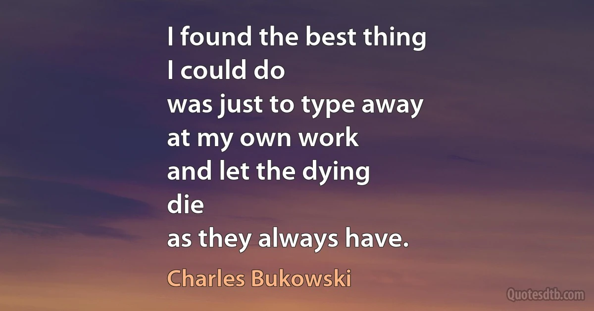 I found the best thing
I could do
was just to type away
at my own work
and let the dying
die
as they always have. (Charles Bukowski)