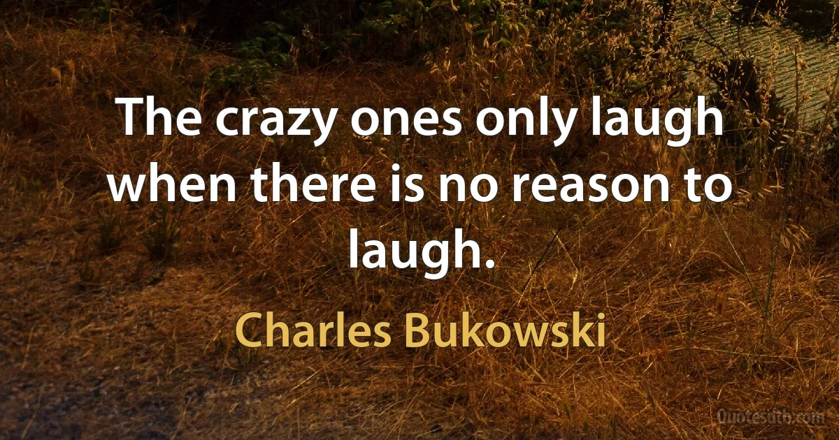 The crazy ones only laugh when there is no reason to laugh. (Charles Bukowski)