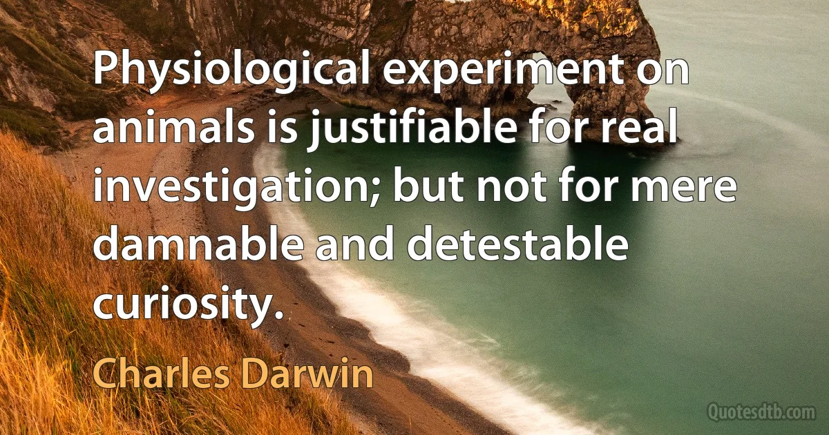 Physiological experiment on animals is justifiable for real investigation; but not for mere damnable and detestable curiosity. (Charles Darwin)