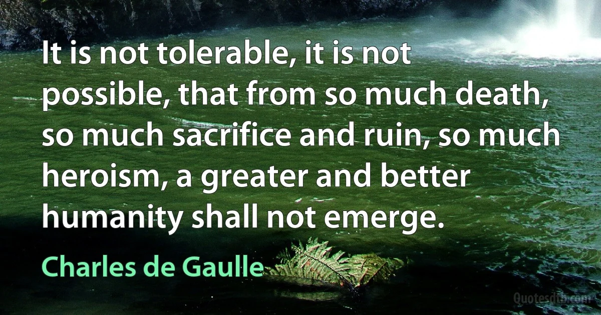 It is not tolerable, it is not possible, that from so much death, so much sacrifice and ruin, so much heroism, a greater and better humanity shall not emerge. (Charles de Gaulle)