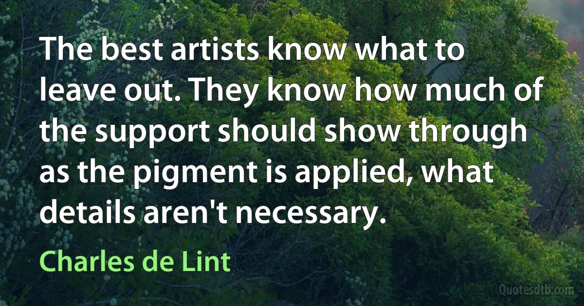 The best artists know what to leave out. They know how much of the support should show through as the pigment is applied, what details aren't necessary. (Charles de Lint)