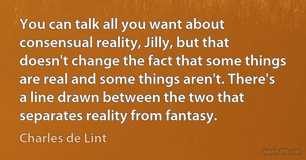 You can talk all you want about consensual reality, Jilly, but that doesn't change the fact that some things are real and some things aren't. There's a line drawn between the two that separates reality from fantasy. (Charles de Lint)