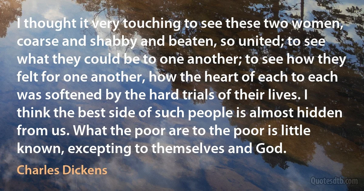 I thought it very touching to see these two women, coarse and shabby and beaten, so united; to see what they could be to one another; to see how they felt for one another, how the heart of each to each was softened by the hard trials of their lives. I think the best side of such people is almost hidden from us. What the poor are to the poor is little known, excepting to themselves and God. (Charles Dickens)