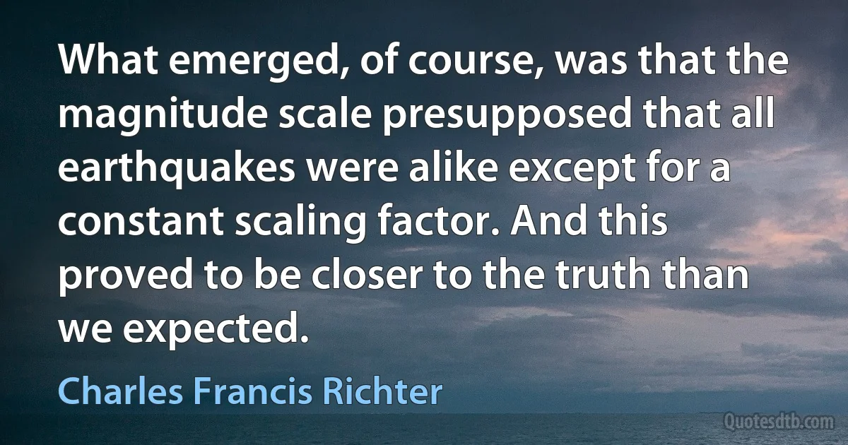 What emerged, of course, was that the magnitude scale presupposed that all earthquakes were alike except for a constant scaling factor. And this proved to be closer to the truth than we expected. (Charles Francis Richter)