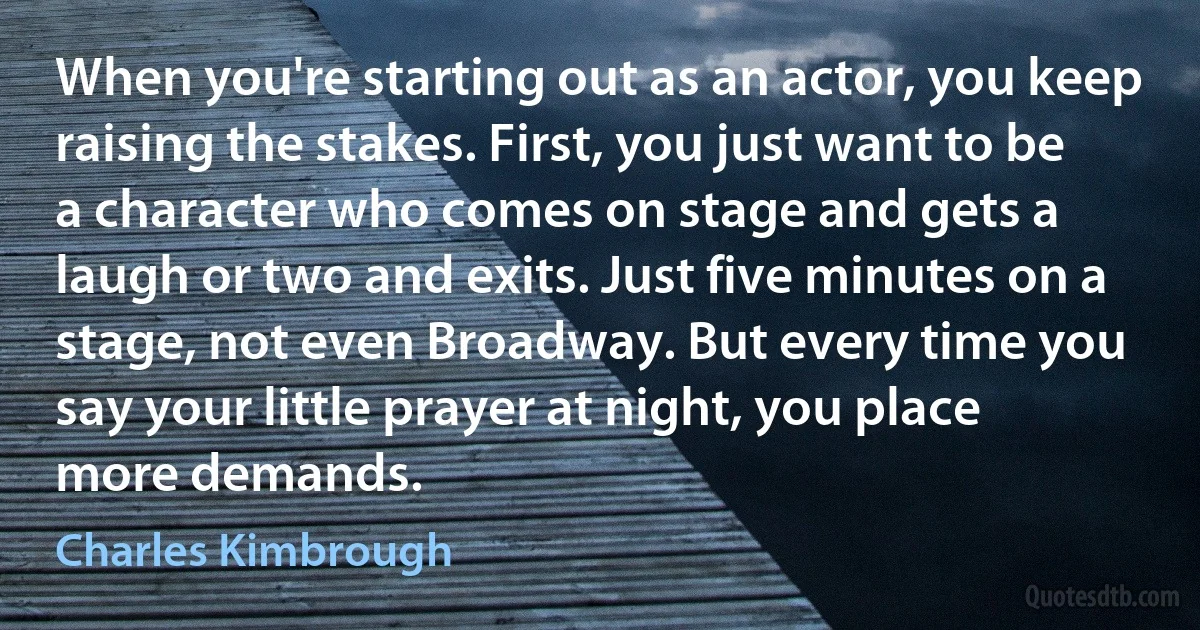 When you're starting out as an actor, you keep raising the stakes. First, you just want to be a character who comes on stage and gets a laugh or two and exits. Just five minutes on a stage, not even Broadway. But every time you say your little prayer at night, you place more demands. (Charles Kimbrough)