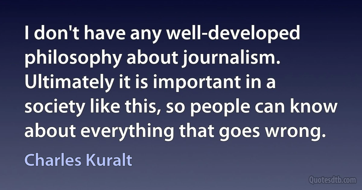 I don't have any well-developed philosophy about journalism. Ultimately it is important in a society like this, so people can know about everything that goes wrong. (Charles Kuralt)