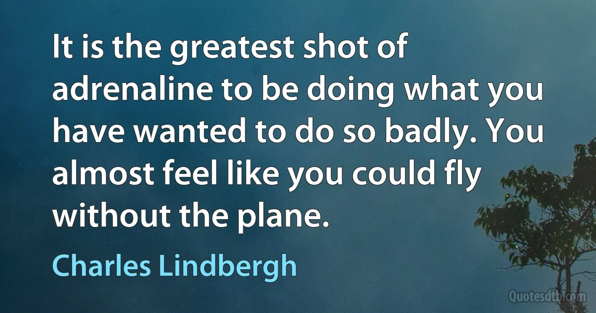 It is the greatest shot of adrenaline to be doing what you have wanted to do so badly. You almost feel like you could fly without the plane. (Charles Lindbergh)