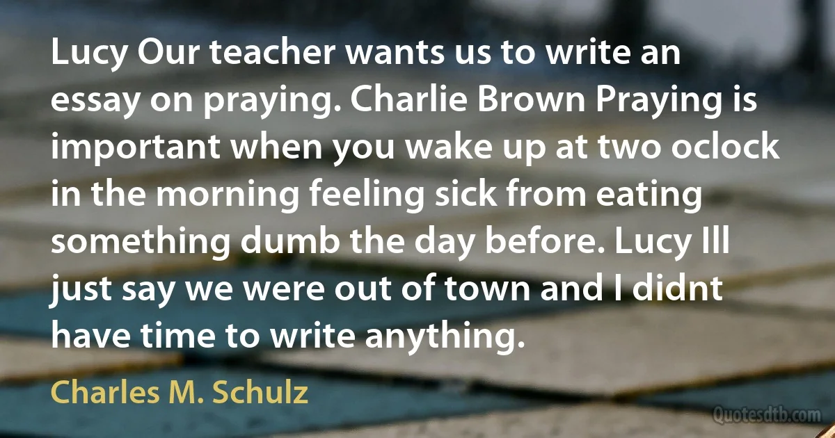 Lucy Our teacher wants us to write an essay on praying. Charlie Brown Praying is important when you wake up at two oclock in the morning feeling sick from eating something dumb the day before. Lucy Ill just say we were out of town and I didnt have time to write anything. (Charles M. Schulz)