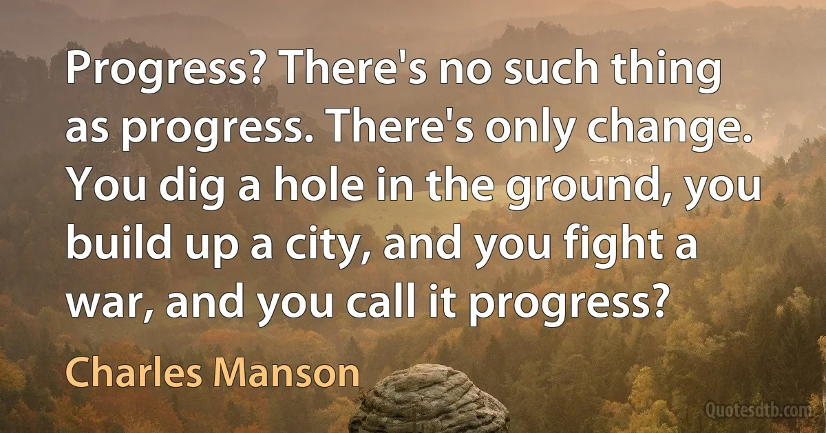 Progress? There's no such thing as progress. There's only change. You dig a hole in the ground, you build up a city, and you fight a war, and you call it progress? (Charles Manson)