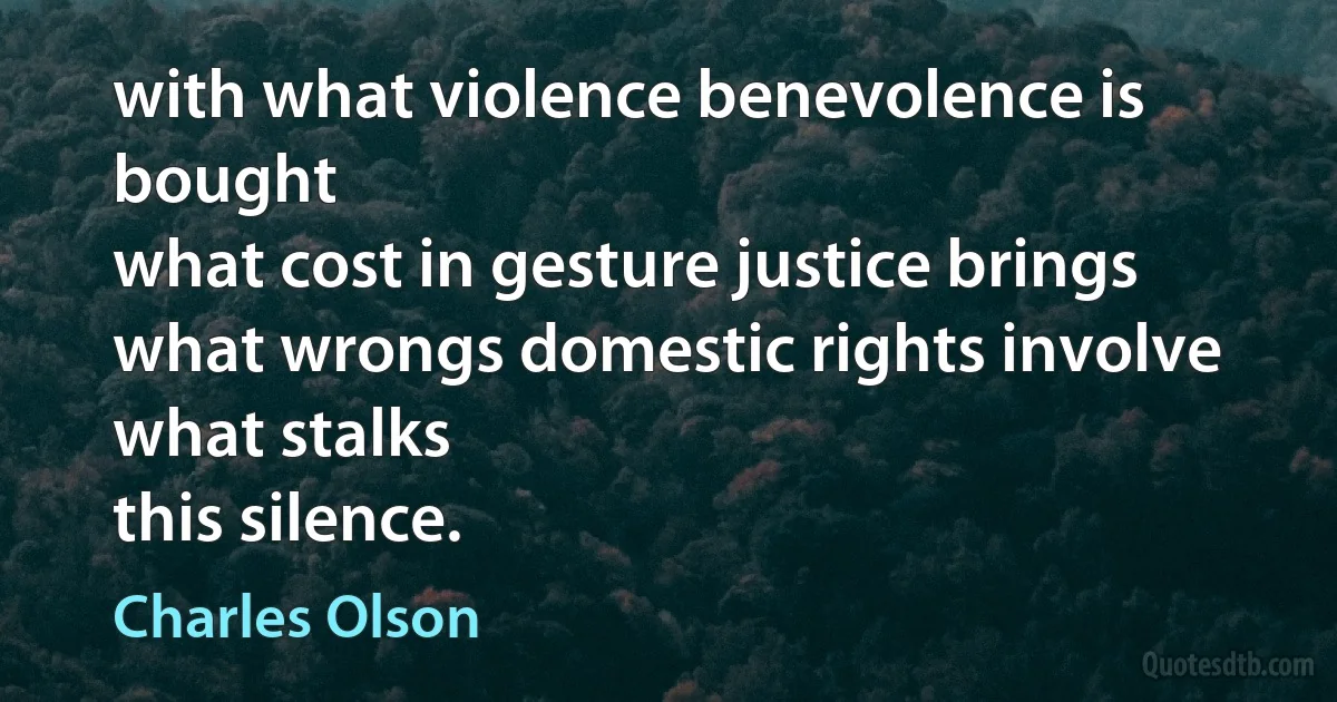 with what violence benevolence is bought
what cost in gesture justice brings
what wrongs domestic rights involve
what stalks
this silence. (Charles Olson)