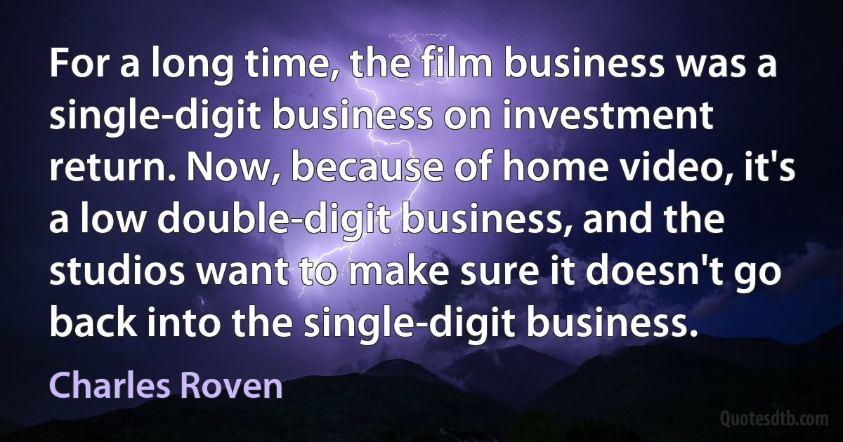 For a long time, the film business was a single-digit business on investment return. Now, because of home video, it's a low double-digit business, and the studios want to make sure it doesn't go back into the single-digit business. (Charles Roven)