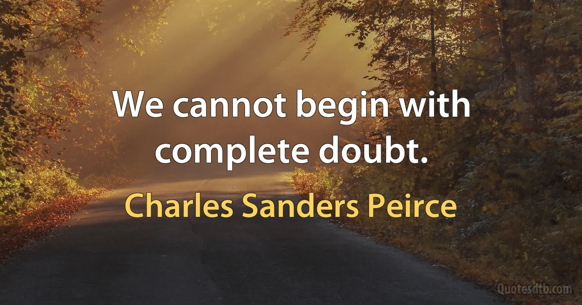 We cannot begin with complete doubt. (Charles Sanders Peirce)