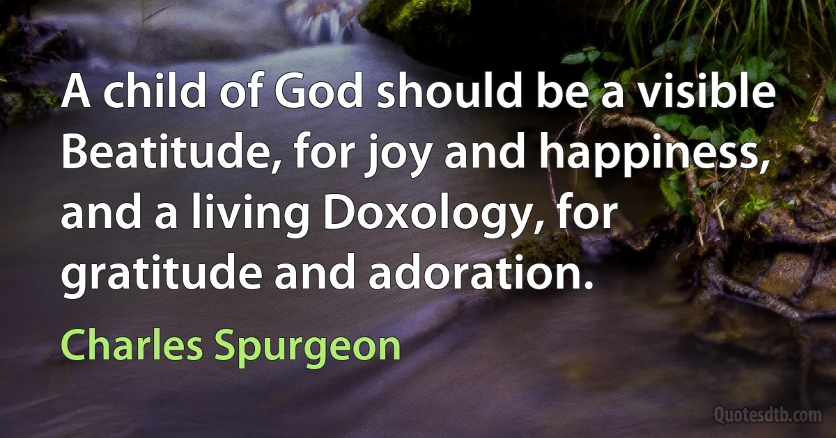 A child of God should be a visible Beatitude, for joy and happiness, and a living Doxology, for gratitude and adoration. (Charles Spurgeon)