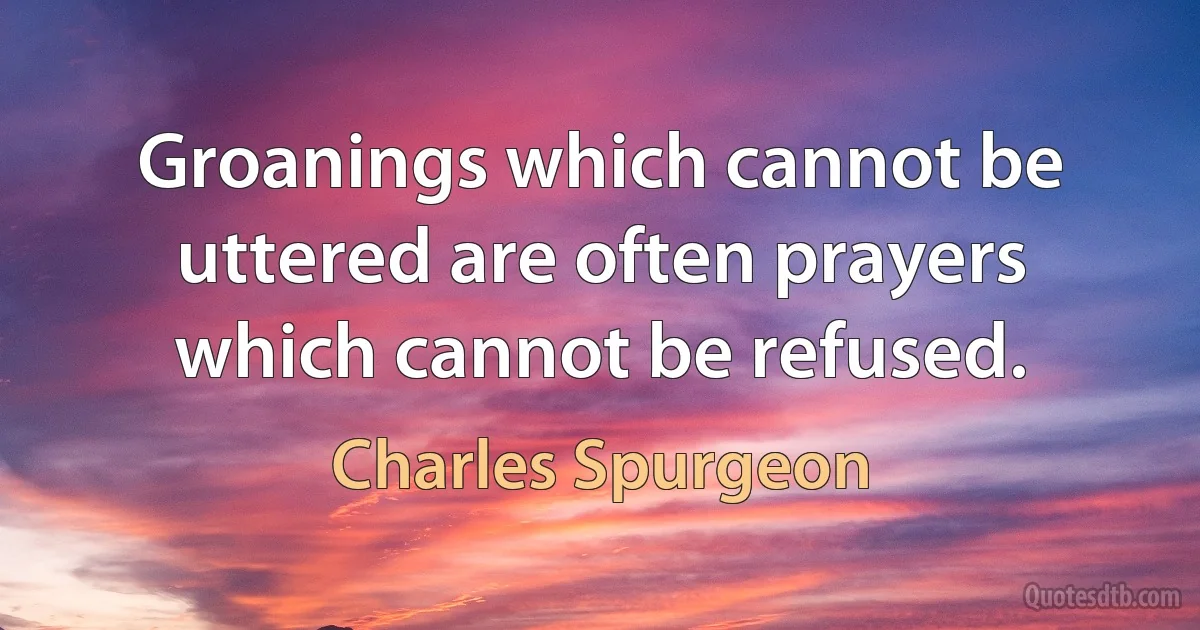 Groanings which cannot be uttered are often prayers which cannot be refused. (Charles Spurgeon)