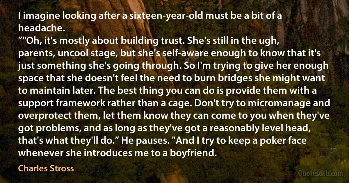 I imagine looking after a sixteen-year-old must be a bit of a headache.
”"Oh, it's mostly about building trust. She's still in the ugh, parents, uncool stage, but she's self-aware enough to know that it's just something she's going through. So I'm trying to give her enough space that she doesn't feel the need to burn bridges she might want to maintain later. The best thing you can do is provide them with a support framework rather than a cage. Don't try to micromanage and overprotect them, let them know they can come to you when they've got problems, and as long as they've got a reasonably level head, that's what they'll do.” He pauses. "And I try to keep a poker face whenever she introduces me to a boyfriend. (Charles Stross)