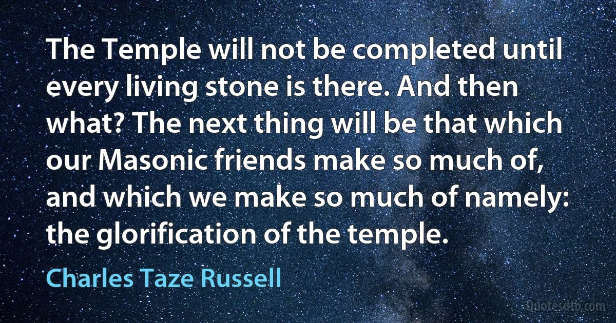 The Temple will not be completed until every living stone is there. And then what? The next thing will be that which our Masonic friends make so much of, and which we make so much of namely: the glorification of the temple. (Charles Taze Russell)