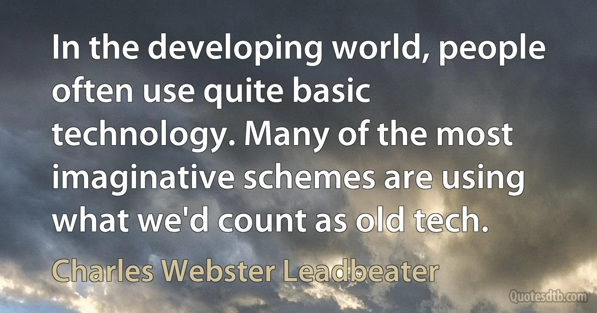 In the developing world, people often use quite basic technology. Many of the most imaginative schemes are using what we'd count as old tech. (Charles Webster Leadbeater)