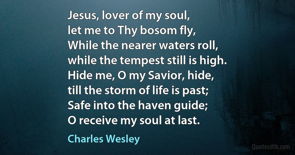 Jesus, lover of my soul,
let me to Thy bosom fly,
While the nearer waters roll,
while the tempest still is high.
Hide me, O my Savior, hide,
till the storm of life is past;
Safe into the haven guide;
O receive my soul at last. (Charles Wesley)