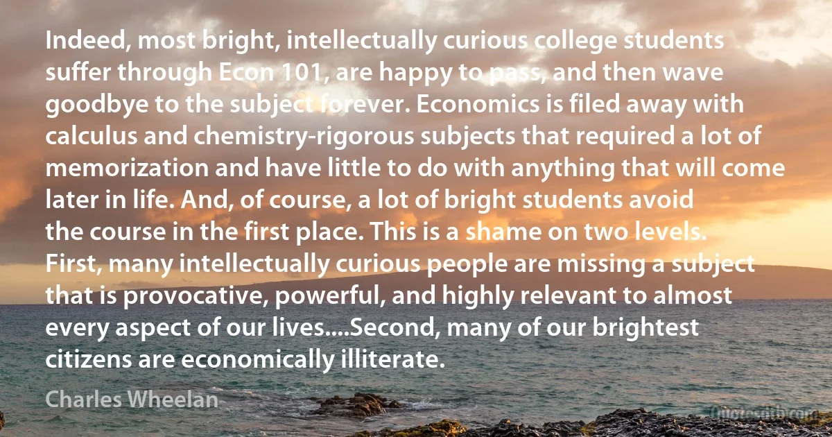 Indeed, most bright, intellectually curious college students suffer through Econ 101, are happy to pass, and then wave goodbye to the subject forever. Economics is filed away with calculus and chemistry-rigorous subjects that required a lot of memorization and have little to do with anything that will come later in life. And, of course, a lot of bright students avoid the course in the first place. This is a shame on two levels.
First, many intellectually curious people are missing a subject that is provocative, powerful, and highly relevant to almost every aspect of our lives....Second, many of our brightest citizens are economically illiterate. (Charles Wheelan)