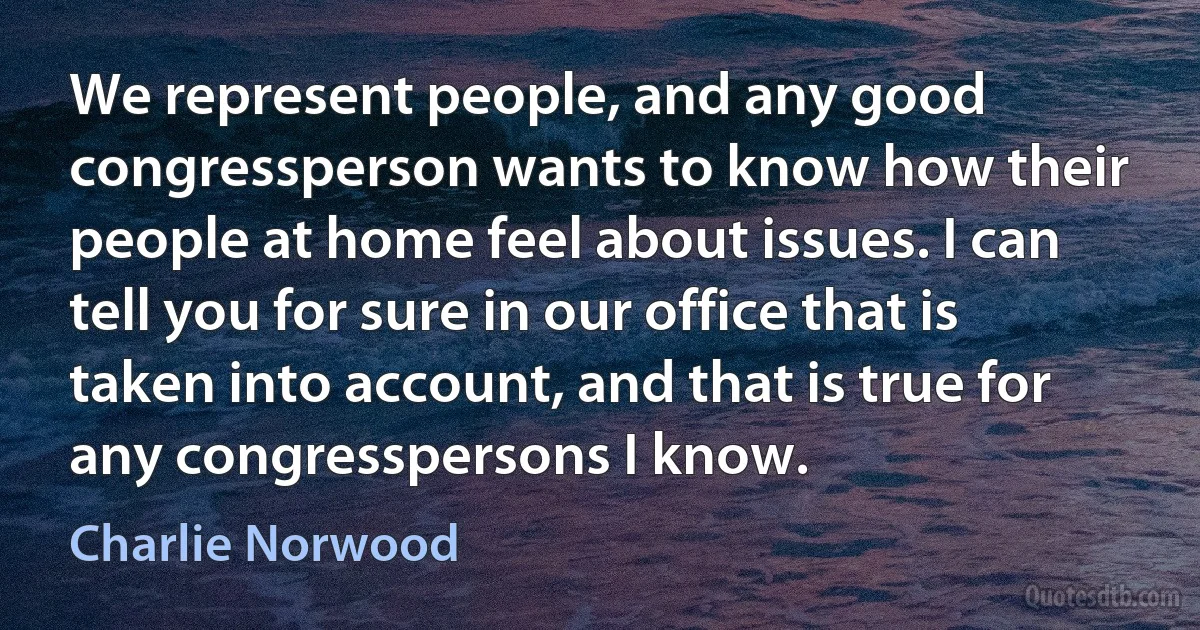 We represent people, and any good congressperson wants to know how their people at home feel about issues. I can tell you for sure in our office that is taken into account, and that is true for any congresspersons I know. (Charlie Norwood)