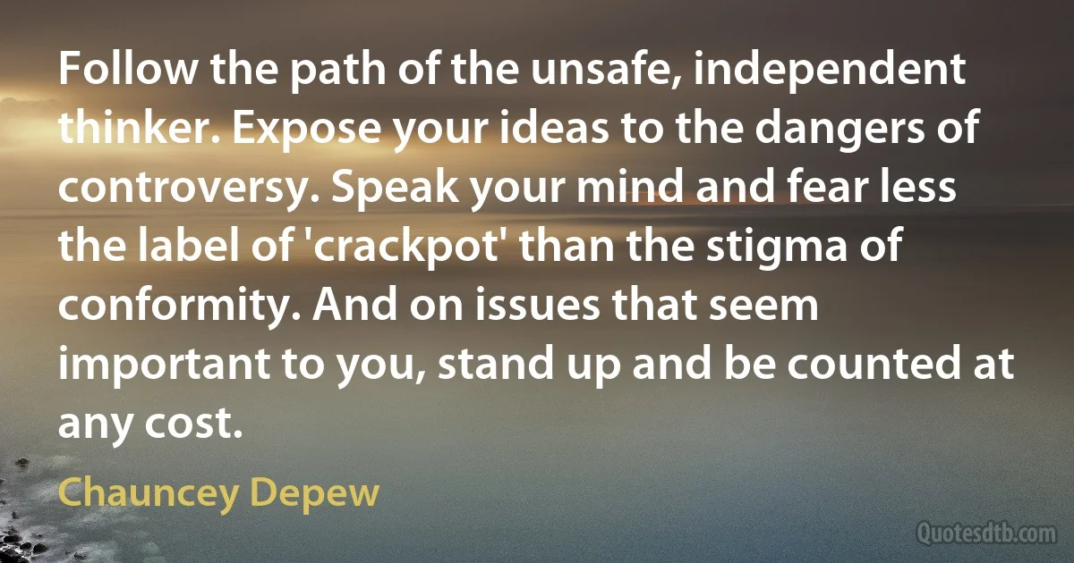 Follow the path of the unsafe, independent thinker. Expose your ideas to the dangers of controversy. Speak your mind and fear less the label of 'crackpot' than the stigma of conformity. And on issues that seem important to you, stand up and be counted at any cost. (Chauncey Depew)