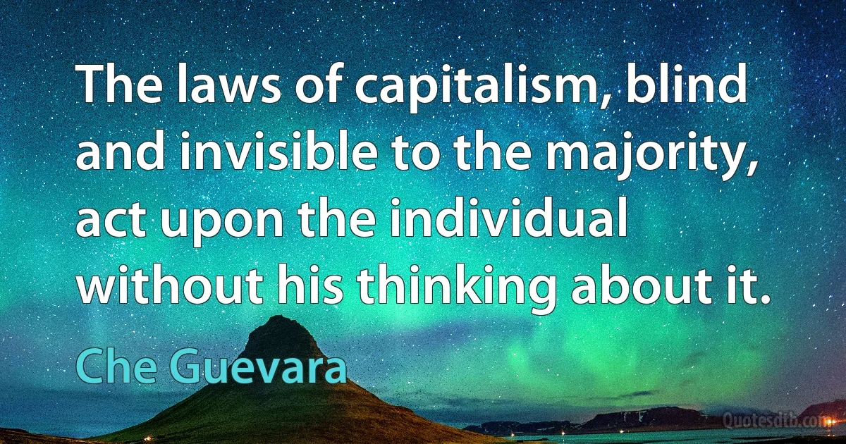 The laws of capitalism, blind and invisible to the majority, act upon the individual without his thinking about it. (Che Guevara)