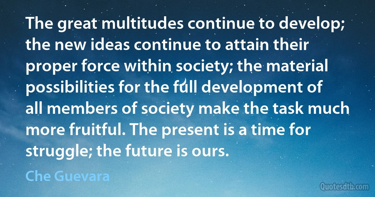 The great multitudes continue to develop; the new ideas continue to attain their proper force within society; the material possibilities for the full development of all members of society make the task much more fruitful. The present is a time for struggle; the future is ours. (Che Guevara)