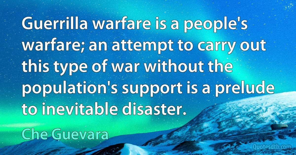 Guerrilla warfare is a people's warfare; an attempt to carry out this type of war without the population's support is a prelude to inevitable disaster. (Che Guevara)