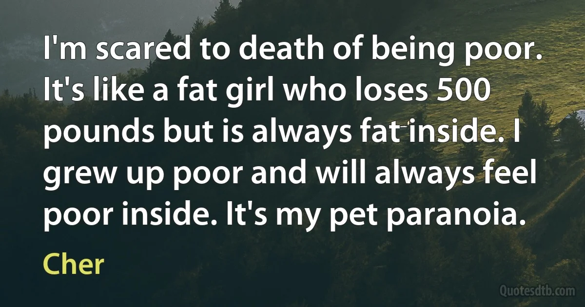 I'm scared to death of being poor. It's like a fat girl who loses 500 pounds but is always fat inside. I grew up poor and will always feel poor inside. It's my pet paranoia. (Cher)