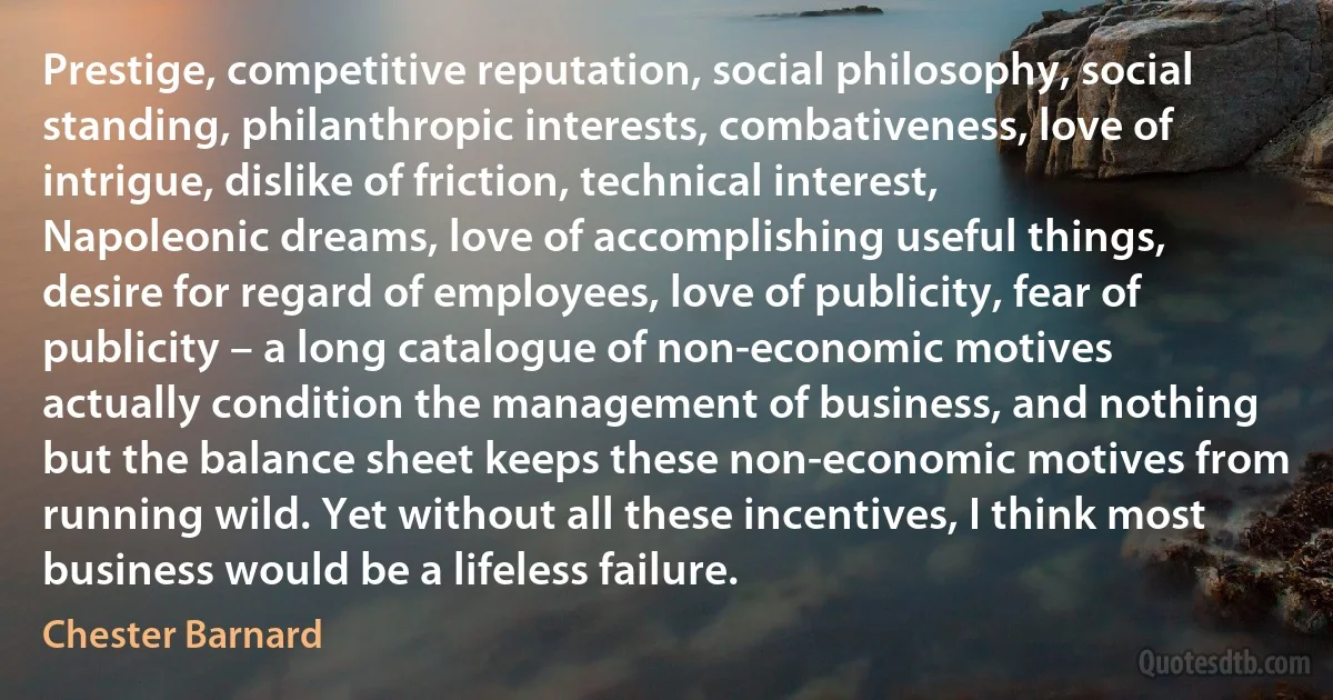 Prestige, competitive reputation, social philosophy, social standing, philanthropic interests, combativeness, love of intrigue, dislike of friction, technical interest, Napoleonic dreams, love of accomplishing useful things, desire for regard of employees, love of publicity, fear of publicity – a long catalogue of non-economic motives actually condition the management of business, and nothing but the balance sheet keeps these non-economic motives from running wild. Yet without all these incentives, I think most business would be a lifeless failure. (Chester Barnard)