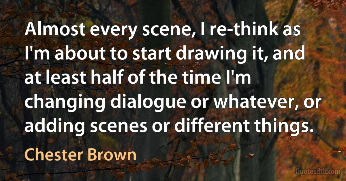 Almost every scene, I re-think as I'm about to start drawing it, and at least half of the time I'm changing dialogue or whatever, or adding scenes or different things. (Chester Brown)