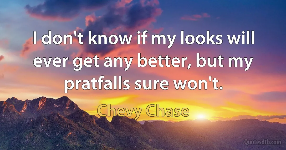 I don't know if my looks will ever get any better, but my pratfalls sure won't. (Chevy Chase)