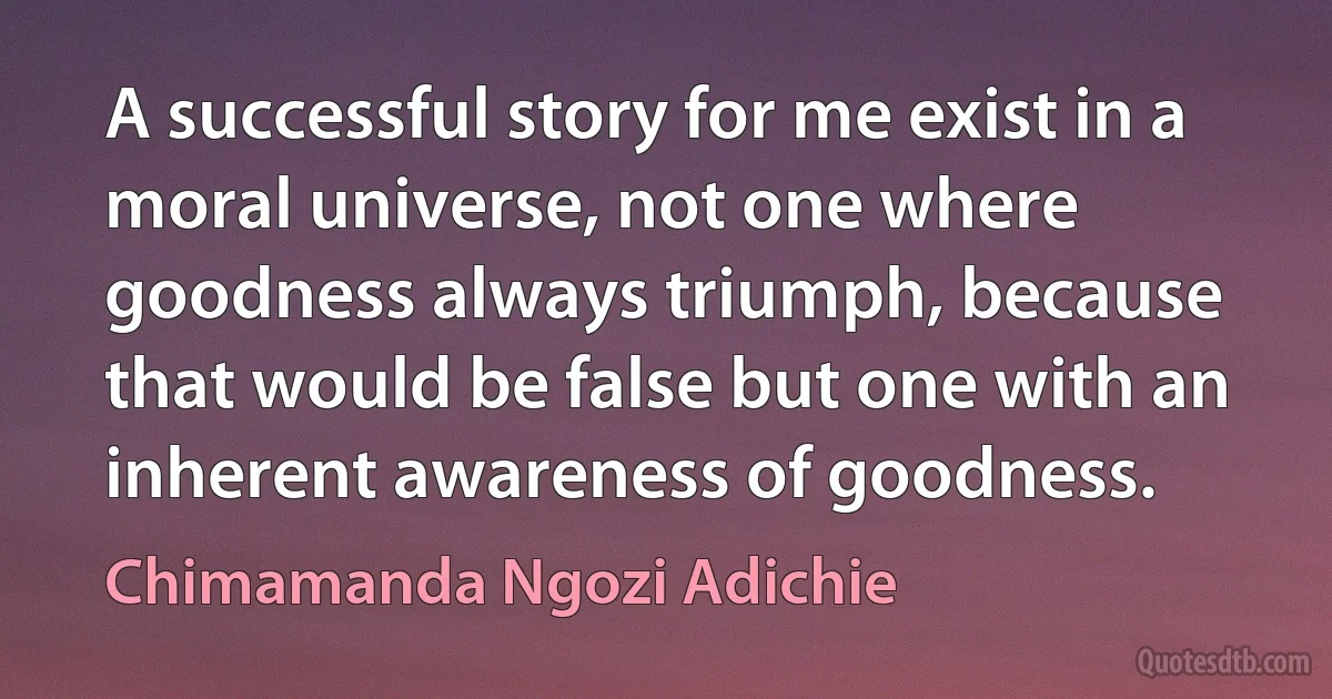 A successful story for me exist in a moral universe, not one where goodness always triumph, because that would be false but one with an inherent awareness of goodness. (Chimamanda Ngozi Adichie)