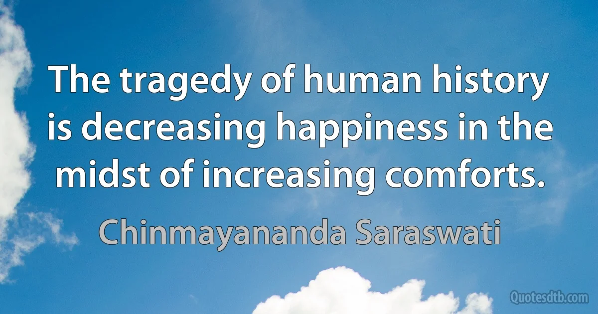 The tragedy of human history is decreasing happiness in the midst of increasing comforts. (Chinmayananda Saraswati)