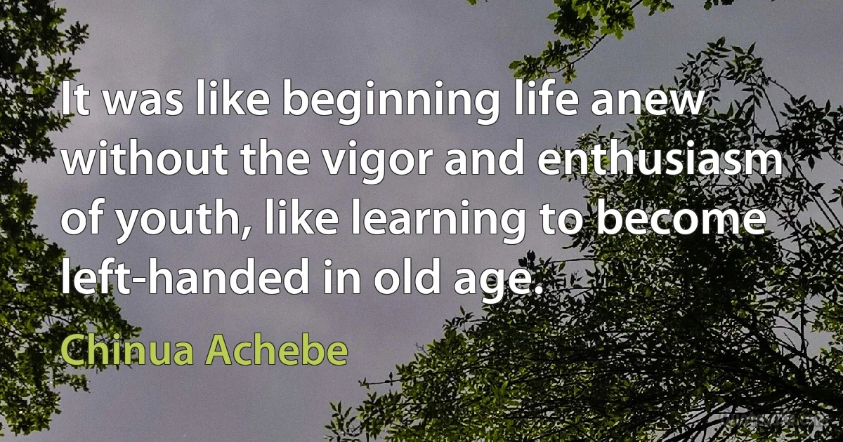 It was like beginning life anew without the vigor and enthusiasm of youth, like learning to become left-handed in old age. (Chinua Achebe)