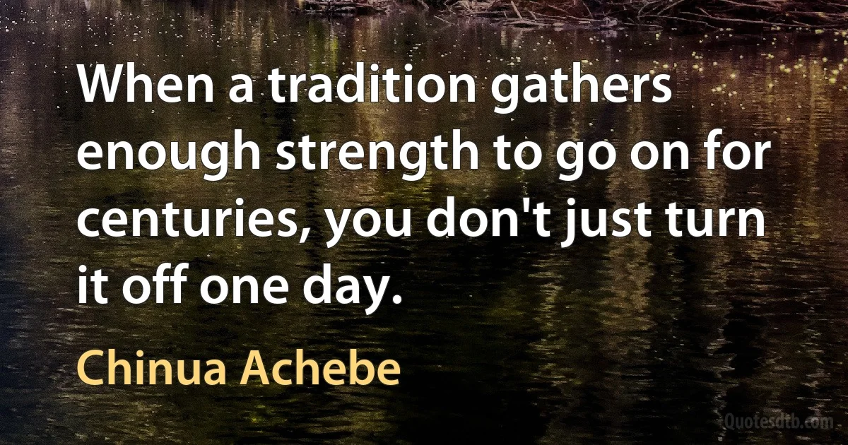 When a tradition gathers enough strength to go on for centuries, you don't just turn it off one day. (Chinua Achebe)