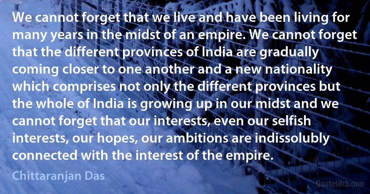 We cannot forget that we live and have been living for many years in the midst of an empire. We cannot forget that the different provinces of India are gradually coming closer to one another and a new nationality which comprises not only the different provinces but the whole of India is growing up in our midst and we cannot forget that our interests, even our selfish interests, our hopes, our ambitions are indissolubly connected with the interest of the empire. (Chittaranjan Das)