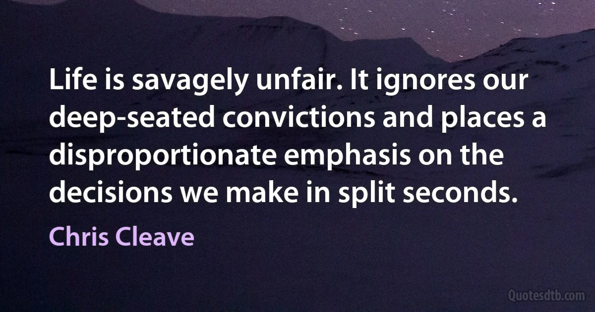 Life is savagely unfair. It ignores our deep-seated convictions and places a disproportionate emphasis on the decisions we make in split seconds. (Chris Cleave)