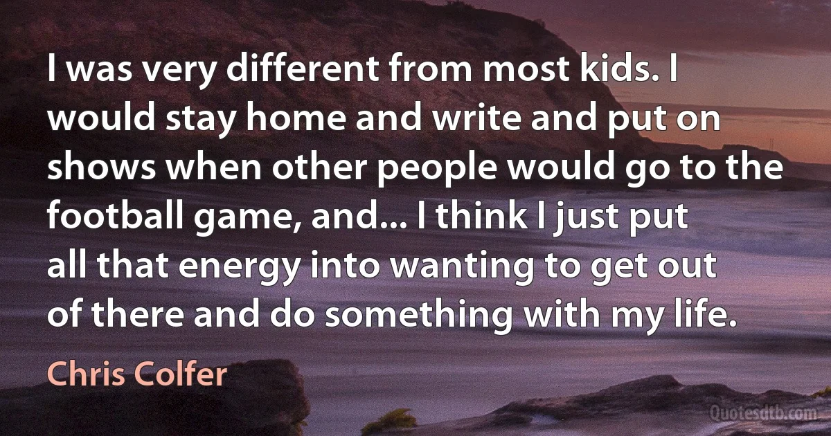 I was very different from most kids. I would stay home and write and put on shows when other people would go to the football game, and... I think I just put all that energy into wanting to get out of there and do something with my life. (Chris Colfer)