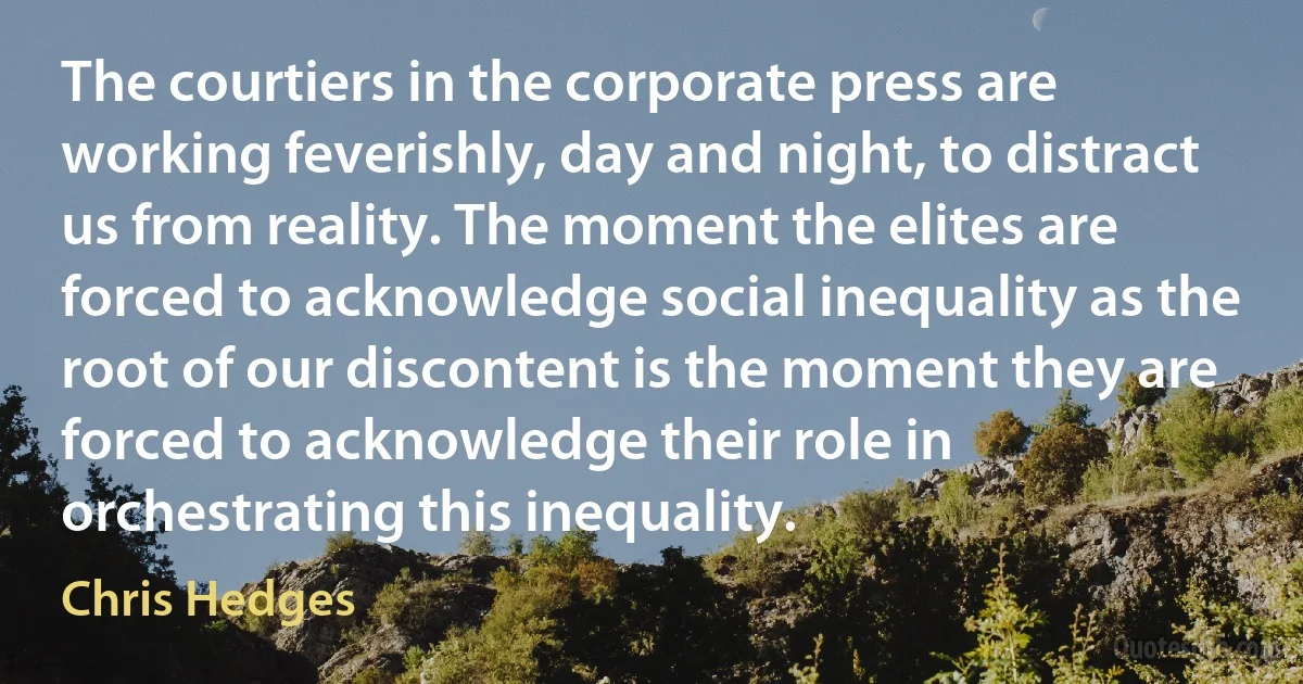 The courtiers in the corporate press are working feverishly, day and night, to distract us from reality. The moment the elites are forced to acknowledge social inequality as the root of our discontent is the moment they are forced to acknowledge their role in orchestrating this inequality. (Chris Hedges)