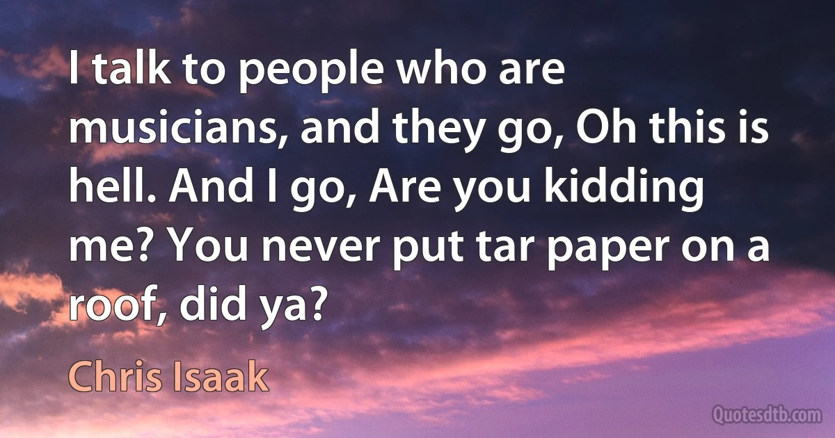 I talk to people who are musicians, and they go, Oh this is hell. And I go, Are you kidding me? You never put tar paper on a roof, did ya? (Chris Isaak)