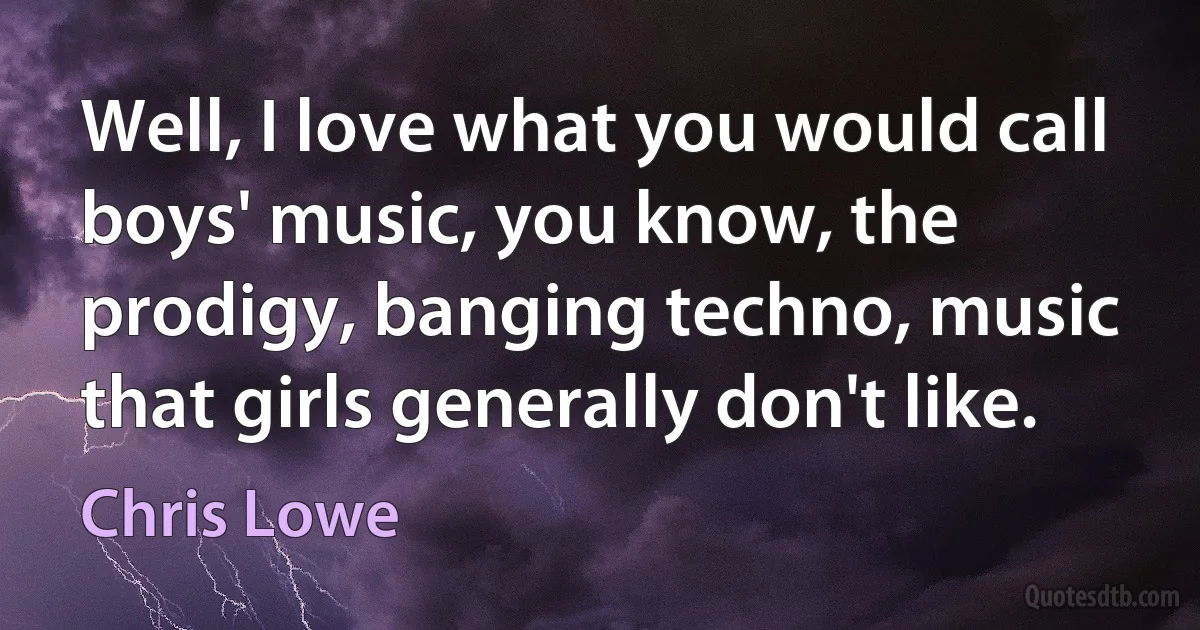 Well, I love what you would call boys' music, you know, the prodigy, banging techno, music that girls generally don't like. (Chris Lowe)